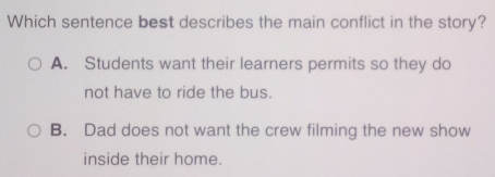 Which sentence best describes the main conflict in the story?
A. Students want their learners permits so they do
not have to ride the bus.
B. Dad does not want the crew filming the new show
inside their home.