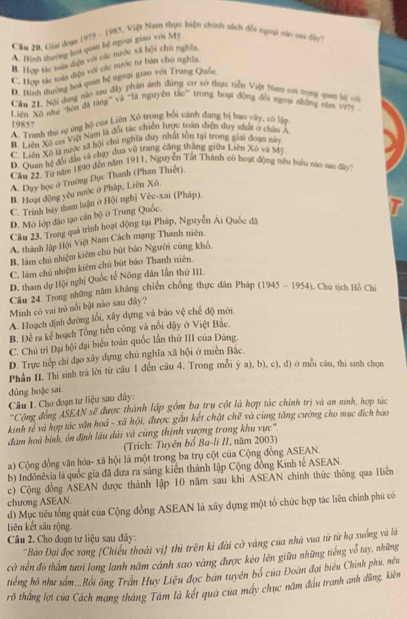 Câu 20, Giai doạn 1975 - 1985, Việt Nam thực biện chính sách đổi ngoại náo san đây?
A. Bình thường hoá quan hệ ngoại giao với Mỹ
B. Hợp tác toàn diện với các nước xã hội chú nghĩa.
C. Hợp tác toàn diện với các nước tư bản chú nghĩa,
D. Bình thường hoá quan hệ ngoại giao với Trung Quốc
Cầu 21. Nội dung nào sau dây phản ánh đúng cơ sở thực tiễn Việt Nam coi trọng quan hộ với
Liên Xô như 'hòn đá tâng' và 'là nguyên tắc'' trong hoạt động đồi ngoại những năm 1975 
1985?
A. Tranh thủ sự ủng hộ của Liên Xô trong bối cánh đang bị bao vây, có lập
B. Liên Xô coi Việt Nam là đổi tác chiến lược toàn điện duy nhất ở châu A
C. Liên Xô là nước xã hội chú nghĩa duy nhất tồn tại trong giai đoạn này
D. Quan hệ đổi đầu và chạy dua vũ trang căng thắng giữa Liên Xô và Mỹ.
Câu 22, Từ năm 1890 đến năm 1911, Nguyễn Tất Thành có hoạt động tiểu biểu nào sau đây7
A. Dạy học ở Trường Dục Thanh (Phan Thiết).
B. Hoạt động yêu nước ở Pháp, Liên Xô.
C. Trinh bày tham luận ở Hội nghị Véc-xai (Pháp).
D. Mở lớp đảo tạo cán bộ ở Trung Quốc.
Câu 23. Trong quá trình hoạt động tại Pháp, Nguyễn Ái Quốc đã
A, thành lập Hội Việt Nam Cách mạng Thanh niên.
B. làm chủ nhiệm kiêm chủ bút báo Người củng khổ.
C. làm chủ nhiệm kiêm chủ bút báo Thanh niên.
D. tham dự Hội nghị Quốc tế Nông dân lần thứ III.
Câu 24. Trong những năm kháng chiến chống thực dân Pháp (1945 - 1954), Chú tịch Hồ Chi
Minh có vai trò nổi bật nào sau đây?
A. Hoạch định đường lối, xây dựng và báo vệ chế độ mới.
B. Để ra kể hoạch Tổng tiến công và nổi đậy ở Việt Bắc.
C. Chủ trì Đại hội đại biểu toàn quốc lần thứ III của Đảng.
D. Trực tiếp chỉ đạo xây dựng chủ nghĩa xã hội ở miền Bắc.
Phần II. Thí sinh trả lời từ câu 1 đến câu 4. Trong mỗi ý a), b), c), d) ở mỗi câu, thí sinh chọn
đúng hoặc sai.
Câu 1. Cho đoạn tư liệu sau dây:
'Cộng đồng ASEAN sẽ được thành lập gồm ba trụ cột là hợp tác chính trị và an ninh, hợp tác
kinh tế và hợp tác văn hoá - xã hội, được gắn kết chặt chẽ và cùng tăng cưởng cho mục địch bao
đám hoà bình, ốn định lâu dài và cùng thịnh vượng trong khu vực".
(Trích: Tuyên bố Ba-li II, năm 2003)
a) Cộng đồng văn hóa- xã hội là một trong ba trụ cột của Cộng đồng ASEAN.
b) Indônêxia là quốc gia đã đưa ra sáng kiến thành lập Cộng đồng Kinh tế ASEAN.
c) Cộng đồng ASEAN được thành lập 10 năm sau khi ASEAN chính thức thông qua Hiểến
chương ASEAN.
d) Mục tiêu tổng quát của Cộng đồng ASEAN là xãy dựng một tổ chức hợp tác liên chính phủ có
Liên kết sâu rộng.
Câu 2. Cho đoạn tư liệu sau dây:
''Bảo Đại đọc xong Chiếu thoái vị thì trên kì đài cờ vàng của nhà vua từ từ hạ xuống và là
cờ nền độ thắm tượi long lanh năm cánh sao vàng được kéo lên giữa những tiếng vỗ tay, những
tiếng hồ như sắm...Rồi ông Trần Huy Liệu đọc bản tuyên bố của Đoàn đại biêu Chinh phủ, nêu
rỡ thắng lợi của Cách mạng tháng Tám là kết quả của mấy chục năm đấu tranh anh dùng, kiên