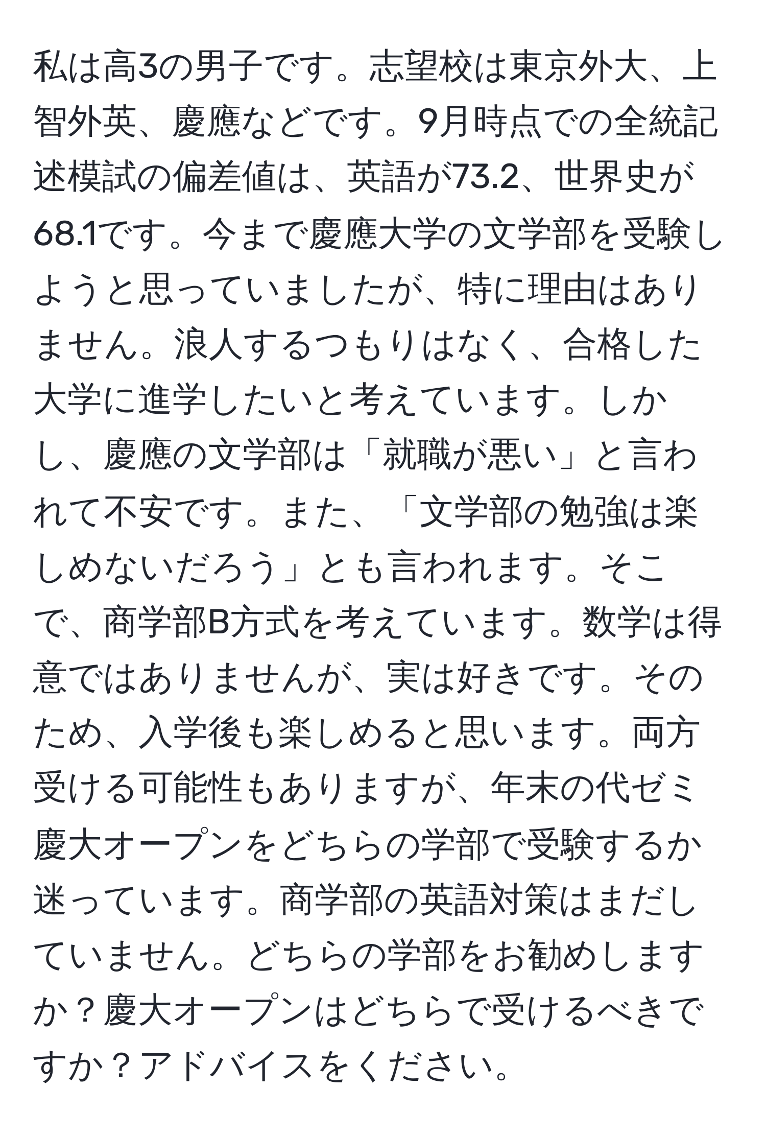 私は高3の男子です。志望校は東京外大、上智外英、慶應などです。9月時点での全統記述模試の偏差値は、英語が73.2、世界史が68.1です。今まで慶應大学の文学部を受験しようと思っていましたが、特に理由はありません。浪人するつもりはなく、合格した大学に進学したいと考えています。しかし、慶應の文学部は「就職が悪い」と言われて不安です。また、「文学部の勉強は楽しめないだろう」とも言われます。そこで、商学部B方式を考えています。数学は得意ではありませんが、実は好きです。そのため、入学後も楽しめると思います。両方受ける可能性もありますが、年末の代ゼミ慶大オープンをどちらの学部で受験するか迷っています。商学部の英語対策はまだしていません。どちらの学部をお勧めしますか？慶大オープンはどちらで受けるべきですか？アドバイスをください。