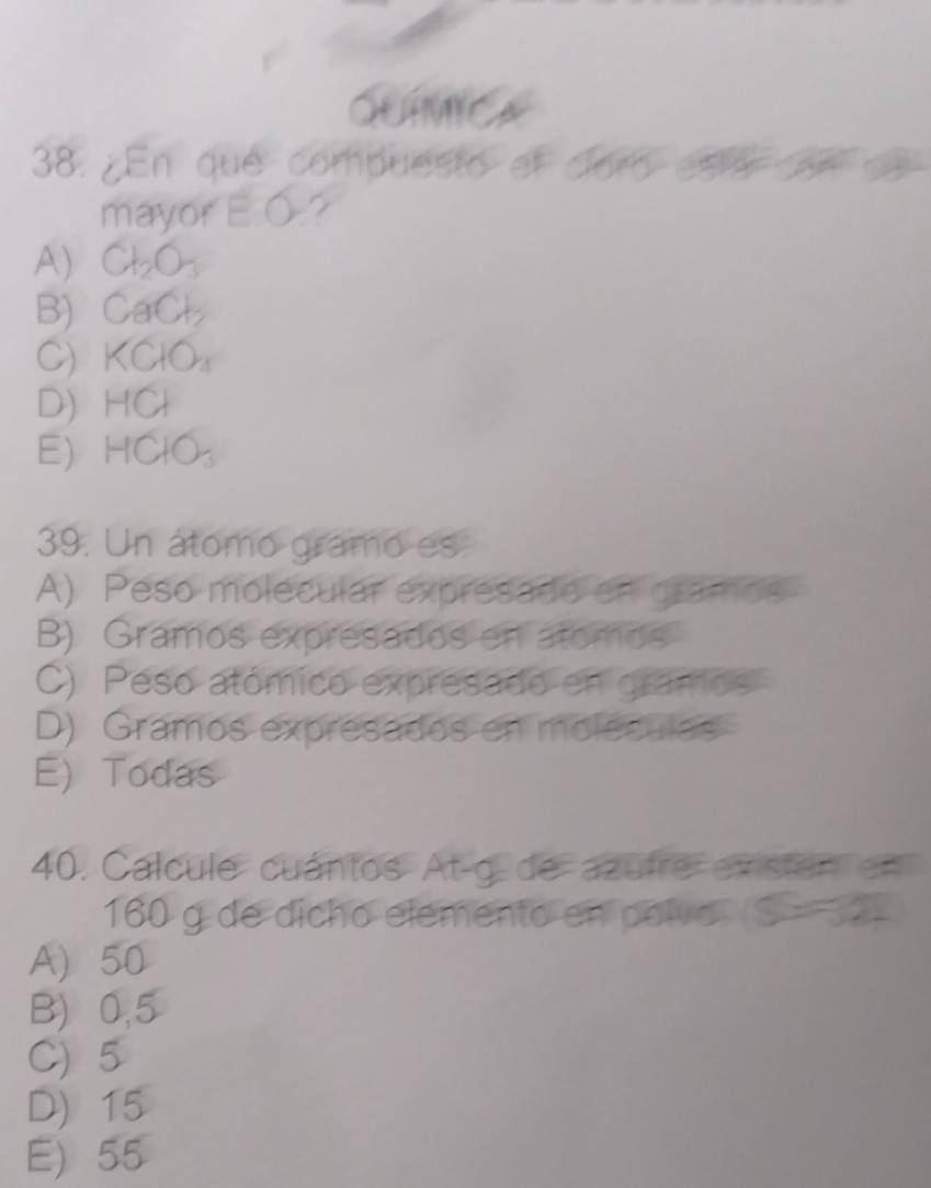 ¿En que compuesto el doró eso de 
mayor EO
A) CH_2O_3
B) CaCl_2
C) KCHO_2
D) HCl
E HCIO_3
39. Un átomo gramo es
A) Peso molecular expresado en gramos
B) Gramos expresados en atomos
C) Peso atómico expresado en gramos
D) Gramos expresados en moléculas
E) Todas
40. Calcule cuántos At-g de azufre exsten en
160 g de dicho elemento en polvo S=322
A) 50
B) 0,5
C) 5
D) 15
E) 55