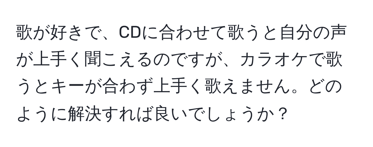 歌が好きで、CDに合わせて歌うと自分の声が上手く聞こえるのですが、カラオケで歌うとキーが合わず上手く歌えません。どのように解決すれば良いでしょうか？