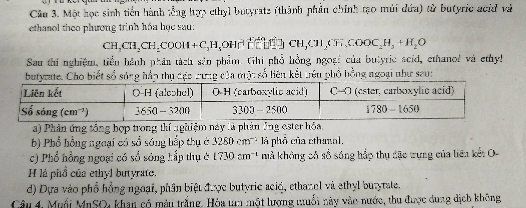 Một học sinh tiến hành tổng hợp ethyl butyrate (thành phần chính tạo mùi dứa) từ butyric acid và
ethanol theo phương trình hóa học sau:
CH_3CH_2CH_2COOH+C_2H_5OH
CH_3CH_2CH_2COOC_2H_5+H_2O
Sau thí nghiệm, tiến hành phân tách sản phẩm. Ghi phổ hồng ngoại của butyric acid, ethanol và ethyl
butyrate. Cho biết số sóng hấp thụ đặc trưng của một số liên kết trên phổ hồng ngoại như sau:
a) Phản ứng tổng hợp trong thí nghiệm này là phản ứng ester hóa.
b) Phổ hồng ngoại có số sóng hấp thụ ở 3280cm^(-1) là phổ của ethanol.
c) Phổ hồng ngoại có số sóng hấp thụ ở 1730cm^(-1) mà không có số sóng hấp thụ đặc trưng của liên kết O-
H là phổ của ethyl butyrate.
d) Dựa vào phổ hồng ngoại, phân biệt được butyric acid, ethanol và ethyl butyrate.
Câu 4, Muối MnSO₄ khan có màu trắng. Hòa tan một lượng muối này vào nước, thu được dung dịch không