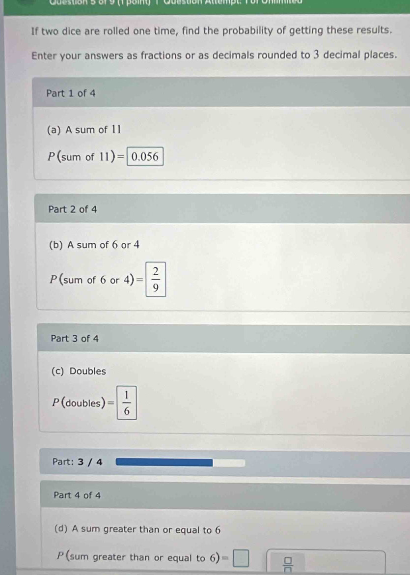 Cuestion s or 9 (1 poiny 1 Question Altempt. ) 
If two dice are rolled one time, find the probability of getting these results. 
Enter your answers as fractions or as decimals rounded to 3 decimal places. 
Part 1 of 4 
(a) A sum of 11
P(sum of 11)=| 0.056
Part 2 of 4 
(b) A sum of 6 or 4
P(sum of 6 or 4) =| 2/9 
Part 3 of 4 
(c) Doubles
P (doubles) = 1/6 
Part: 3 / 4 
Part 4 of 4 
(d) A sum greater than or equal to 6
P(sum greater than or equal to 6)=□  □ /□  