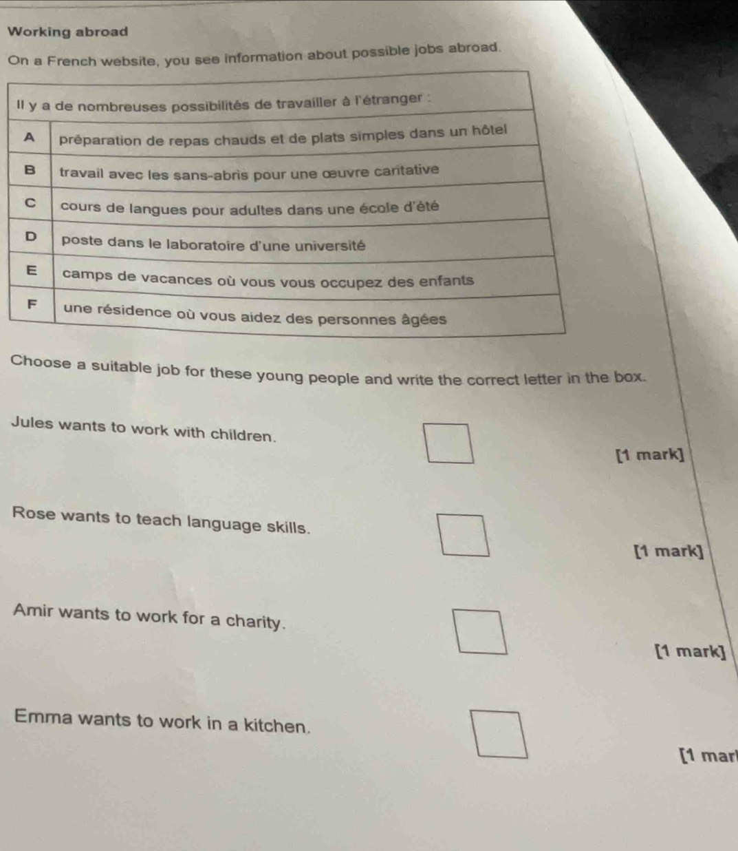 Working abroad 
On a French website, you see information about possible jobs abroad. 
Choose a suitable job for these young people and write the correct letter in the box. 
Jules wants to work with children. 
[1 mark] 
Rose wants to teach language skills. 
[1 mark] 
Amir wants to work for a charity. 
[1 mark] 
Emma wants to work in a kitchen. 
[1 mar