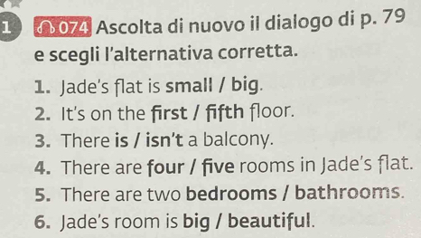 1 4 074 Ascolta di nuovo il dialogo di p. 79
e scegli l’alternativa corretta. 
1. Jade's flat is small / big. 
2. It's on the first / fifth floor. 
3. There is / isn’t a balcony. 
4. There are four / five rooms in Jade's flat. 
5. There are two bedrooms / bathrooms. 
6. Jade's room is big / beautiful.