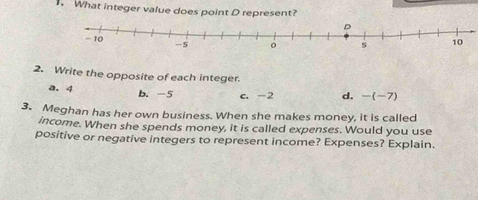 What integer value does point D represent?
2. Write the opposite of each integer.
a. 4 b. -5
c. -2 d. -(-7)
3. Meghan has her own business. When she makes money, it is called
income. When she spends money, it is called expenses. Would you use
positive or negative integers to represent income? Expenses? Explain.