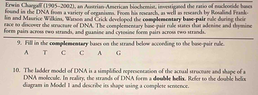 Erwin Chargaff (1905-2002), an Austrian-American biochemist, investigated the ratio of nucleotide bases 
found in the DNA from a variety of organisms. From his research, as well as research by Rosalind Frank- 
lin and Maurice Wilkins, Watson and Črick developed the complementary base-pair rule during their 
race to discover the structure of DNA. The complementary base-pair rule states that adenine and thymine 
form pairs across two strands, and guanine and cytosine form pairs across two strands. 
9. Fill in the complementary bases on the strand below according to the base-pair rule. 
A T C C A G 
10. The ladder model of DNA is a simplified representation of the actual structure and shape of a 
DNA molecule. In reality, the strands of DNA form a double helix. Refer to the double helix 
diagram in Model 1 and describe its shape using a complete sentence.