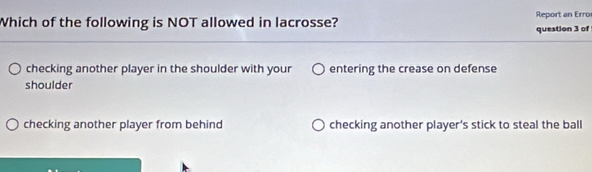 Report an Erro
Which of the following is NOT allowed in lacrosse? question 3 of
checking another player in the shoulder with your entering the crease on defense
shoulder
checking another player from behind checking another player's stick to steal the ball