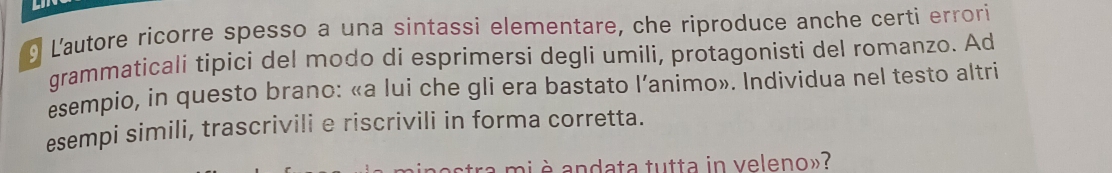 Lautore ricorre spesso a una sintassi elementare, che riproduce anche certi errori 
grammaticali tipici del modo di esprimersi deglí umili, protagonisti del romanzo. Ad 
esempio, in questo brano: «a lui che gli era bastato l’animo». Individua nel testo altri 
esempi simili, trascrivili e riscrivili in forma corretta. 
à è andata tutta in veleno»?