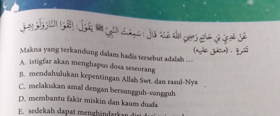 (ade zia) .ō
Makna yang terkandung dalam hadis tersebut adalah ..
A. istigfar akan menghapus dosa seseorang
B. mendahulukan kepentingan Allah Swt. dan rasul-Nya
C. melakukan amal dengan bersungguh-sungguh
D. membantu fakir miskin dan kaum duafa
E. sedekah dapat menghindarkan dir