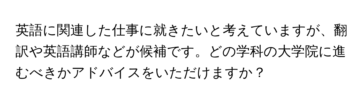 英語に関連した仕事に就きたいと考えていますが、翻訳や英語講師などが候補です。どの学科の大学院に進むべきかアドバイスをいただけますか？