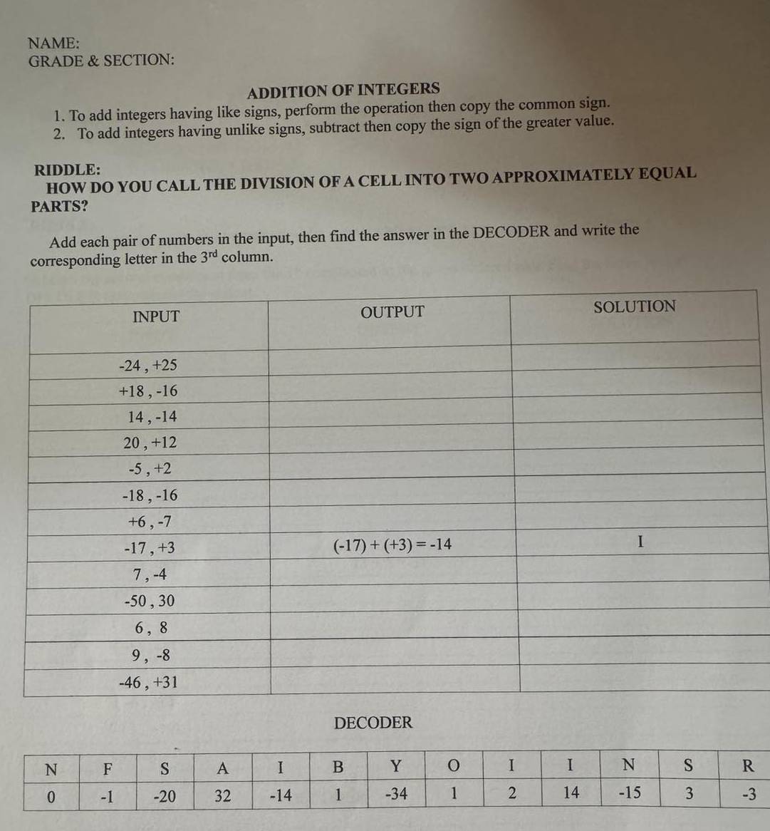 NAME:
GRADE & SECTION:
ADDITION OF INTEGERS
1. To add integers having like signs, perform the operation then copy the common sign.
2. To add integers having unlike signs, subtract then copy the sign of the greater value.
RIDDLE:
HOW DO YOU CALL THE DIVISION OF A CELL INTO TWO APPROXIMATELY EQUAL
PARTS?
Add each pair of numbers in the input, then find the answer in the DECODER and write the
corresponding letter in the 3^(rd) column.
DECODER