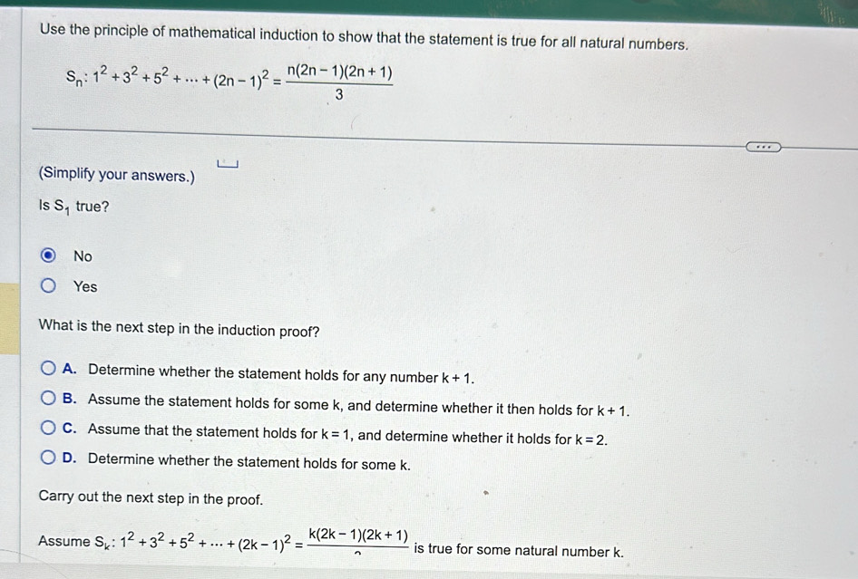 Use the principle of mathematical induction to show that the statement is true for all natural numbers.
S_n:1^2+3^2+5^2+·s +(2n-1)^2= (n(2n-1)(2n+1))/3 
(Simplify your answers.)
Is s_1 true?
No
Yes
What is the next step in the induction proof?
A. Determine whether the statement holds for any number k+1.
B. Assume the statement holds for some k, and determine whether it then holds for k+1.
C. Assume that the statement holds for k=1 , and determine whether it holds for k=2.
D. Determine whether the statement holds for some k.
Carry out the next step in the proof.
Assume S_k:1^2+3^2+5^2+·s +(2k-1)^2= (k(2k-1)(2k+1))/n  is true for some natural number k.