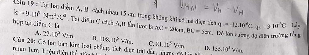 Tại hai điểm A, B cách nhau 15 cm trong không khí có hai điện tích q_1=-12.10^(-6)C, q_2=3.10^(-6)C. Lấy
hợp tại điểm C là
k=9.10^9Nm^2/C^2. Tại điểm C cách A, B lần lượt là AC=20cm, BC=5cm Độ lớn cường độ điện trường tổng
A. 27.10^5V/m. B. 108.10^5V/m. C. 81.10^5V/m. D. 135.10^5V/m. 
Câu 20: Có hai bản kim loại phẳng, tích điện trái dấu, nhưng độ l
nhau 1cm Hiệu điện thế giữ