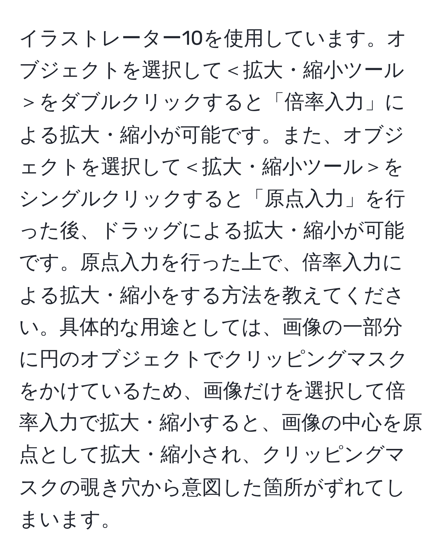 イラストレーター10を使用しています。オブジェクトを選択して＜拡大・縮小ツール＞をダブルクリックすると「倍率入力」による拡大・縮小が可能です。また、オブジェクトを選択して＜拡大・縮小ツール＞をシングルクリックすると「原点入力」を行った後、ドラッグによる拡大・縮小が可能です。原点入力を行った上で、倍率入力による拡大・縮小をする方法を教えてください。具体的な用途としては、画像の一部分に円のオブジェクトでクリッピングマスクをかけているため、画像だけを選択して倍率入力で拡大・縮小すると、画像の中心を原点として拡大・縮小され、クリッピングマスクの覗き穴から意図した箇所がずれてしまいます。