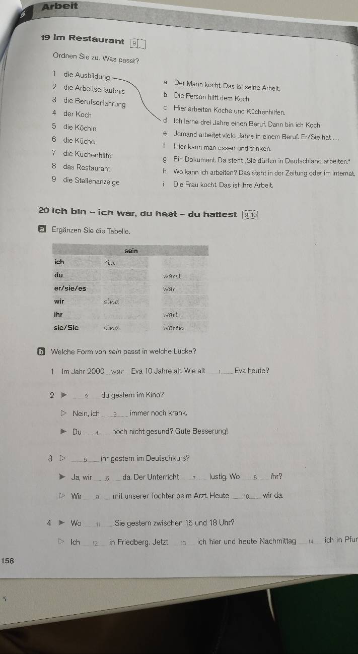 Arbeit
19 Im Restaurant
Ordnen Sie zu. Was passt?
1 die Ausbildung a Der Mann kocht. Das ist seine Arbeit.
2 die Arbeitserlaubnis b Die Person hilft dem Koch.
3 die Berufserfahrung c Hier arbeiten Köche und Küchenhilfen.
4 der Koch d Ich lerne drei Jahre einen Beruf. Dann bin ich Koch.
5 die Köchin
e Jemand arbeitet viele Jahre in einem Beruf. Er/Sie hat ...
6 die Küche f Hier kann man essen und trinken.
7 die Küchenhilfe g Ein Dokument. Da steht Sie dürfen in Deutschland arbeiten."
8 das Restaurant h Wo kann ich arbeiten? Das steht in der Zeitung oder im Internet.
9 die Stellenanzeige i Die Frau kocht. Das ist ihre Arbeit.
20 ich bin - ich war, du hast - du hattest 9 10
a Ergänzen Sie die Tabelle.
b Welche Form von sein passt in welche Lücke?
1 Im Jahr 2000 _war Eva 10 Jahre alt. Wie alt _ 1 _ Eva heute?
2 _du gestern im Kino?
Nein, ich _ 3 immer noch krank.
Du _noch nicht gesund? Gute Besserung!
3 _ihr gestern im Deutschkurs?
Ja, wir _da. Der Unterricht_ lustig. Wo_ 8. ihr?
Wir mit unserer Tochter beim Arzt. Heute 0_ wir da.
4 Wo _Sie gestern zwischen 15 und 18 Uhr?
Ich_ in Friedberg. Jetzt _ich hier und heute Nachmittag _4.. ich in Pfur
158