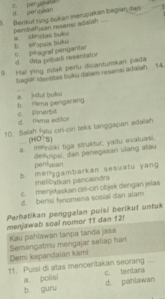 c. pergsnatan
d. perbaan
3. Berikut ying bukan merupakan bagian dar s
pembahisan resensi adalah ....
a. ideititas buku
b. sifɔpsis buku
c. péagraf pengantar
d. dita pribadi resentator
9. Hal ying tidak perlu dicantumkan pada
bagiar identitas buku dalam resensi adalah 14.
a. jidul buku
b. Nma pengarang
c. Penerbit
d. Nma editor
10. Salah fatu ciri-ciri teks tanggapan adalah
.... (HOTS)
a. me niliki tiga struktur, yaitu evaluasi,
de#cripsi, dan penegasan ulang atau
pentaian
b. menggambarkan sesuatu yang
melibatkan pancaíndra
c. menjeaskan ciri-ciri objek dengan jelas
d. berisi fanomena sosial dan alam
Perhatikan penggalan puisi berikut untuk
menjawab soal nomor 11 dan 12!
Kau pahlawan tanpa tanda jasa
Semangatmu mengajar setiap hari
Demi kepandaian kami
11. Puisi di atas menceritakan seorang ....
a. polisi c. tentara
b. guru d. pahlawan