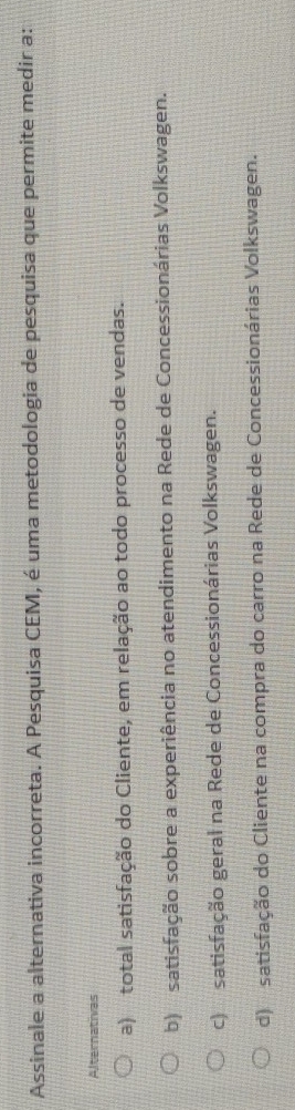 Assinale a alternativa incorreta. A Pesquisa CEM, é uma metodologia de pesquisa que permite medir a:
Alternativas
a) total satisfação do Cliente, em relação ao todo processo de vendas.
b) satisfação sobre a experiência no atendimento na Rede de Concessionárias Volkswagen.
c) satisfação geral na Rede de Concessionárias Volkswagen.
d) satisfação do Cliente na compra do carro na Rede de Concessionárias Volkswagen.