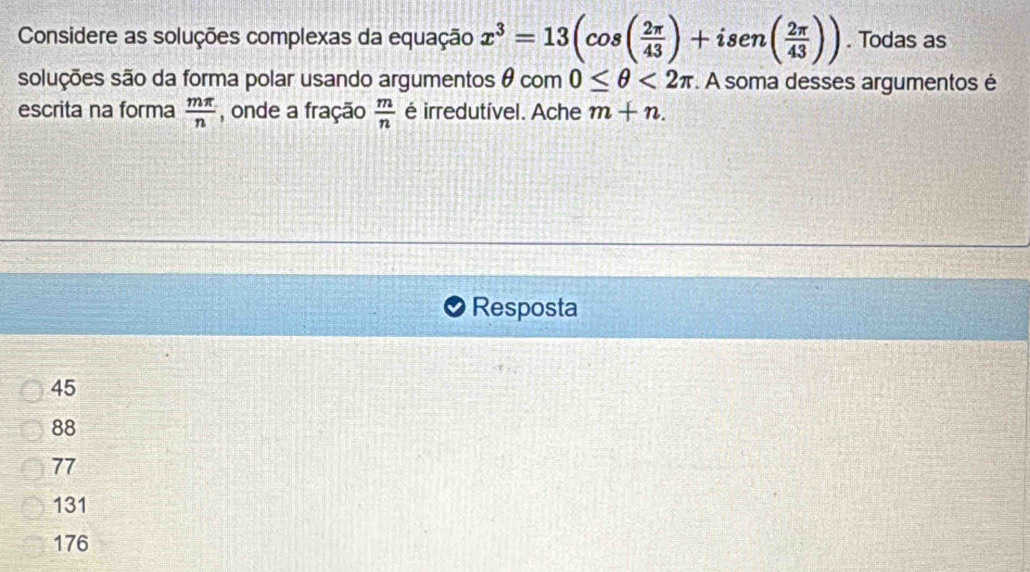 Considere as soluções complexas da equação x^3=13(cos ( 2π /43 )+isen( 2π /43 )). Todas as
soluções são da forma polar usando argumentos θ com 0≤ θ <2π. A soma desses argumentos é
escrita na forma  mπ /n  , onde a fração  m/n  é irredutível. Ache m+n. 
Resposta
45
88
77
131
176