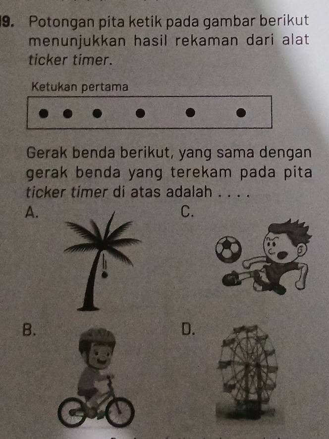 Potongan pita ketik pada gambar berikut
menunjukkan hasil rekaman dari alat 
ticker timer.
Ketukan pertama
Gerak benda berikut, yang sama dengan
gerak benda yang terekam pada pita
ticker timer di atas adalah . . . .
A.
C.
B.
D.