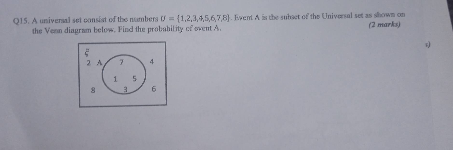 A universal set consist of the numbers U= 1,2,3,4,5,6,7,8. Event A is the subset of the Universal set as shown on 
the Venn diagram below. Find the probability of event A. 
(2 marks)
5)
E
2 A 7 4
1 5
8
3 6