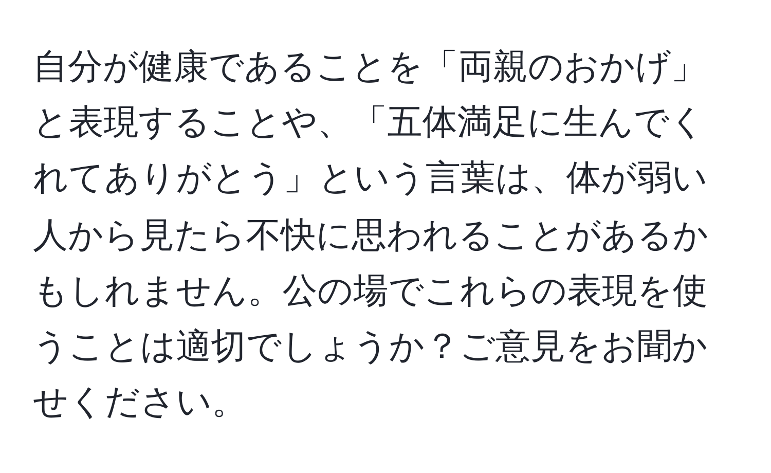 自分が健康であることを「両親のおかげ」と表現することや、「五体満足に生んでくれてありがとう」という言葉は、体が弱い人から見たら不快に思われることがあるかもしれません。公の場でこれらの表現を使うことは適切でしょうか？ご意見をお聞かせください。