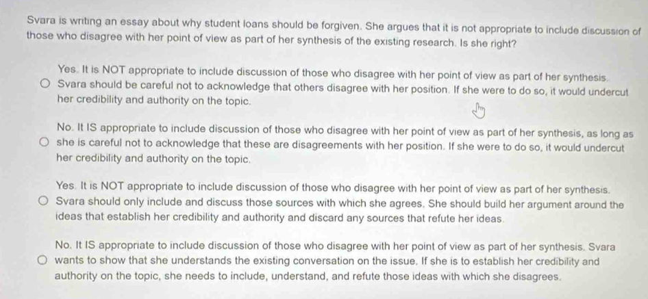 Svara is writing an essay about why student loans should be forgiven. She argues that it is not appropriate to include discussion of
those who disagree with her point of view as part of her synthesis of the existing research. Is she right?
Yes. It is NOT appropriate to include discussion of those who disagree with her point of view as part of her synthesis.
Svara should be careful not to acknowledge that others disagree with her position. If she were to do so, it would undercut
her credibility and authority on the topic.
No. It IS appropriate to include discussion of those who disagree with her point of view as part of her synthesis, as long as
she is careful not to acknowledge that these are disagreements with her position. If she were to do so, it would undercut
her credibility and authority on the topic.
Yes. It is NOT appropriate to include discussion of those who disagree with her point of view as part of her synthesis.
Svara should only include and discuss those sources with which she agrees. She should build her argument around the
ideas that establish her credibility and authority and discard any sources that refute her ideas.
No. It IS appropriate to include discussion of those who disagree with her point of view as part of her synthesis. Svara
wants to show that she understands the existing conversation on the issue. If she is to establish her credibility and
authority on the topic, she needs to include, understand, and refute those ideas with which she disagrees.