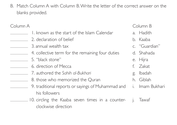 Match Column A with Column B.Write the letter of the correct answer on the
blanks provided.
Column A Column B
_1. known as the start of the Islam Calendar a. Hadith
_2. declaration of belief b. Kaaba
_3. annual wealth tax c. “Guardian”
_4. collective term for the remaining four duties d. Shahada
_5. ''black stone'' e. Hijra
_6. direction of Mecca f. Zakat
_7. authored the Sahih al-Bukhari g. Ibadah
_8. those who memorized the Quran h. Giblah
_9. traditional reports or sayings of Muhammad and i. Imam Bukhari
his followers
_10. circling the Kaaba seven times in a counter- j. Tawaf
clockwise direction