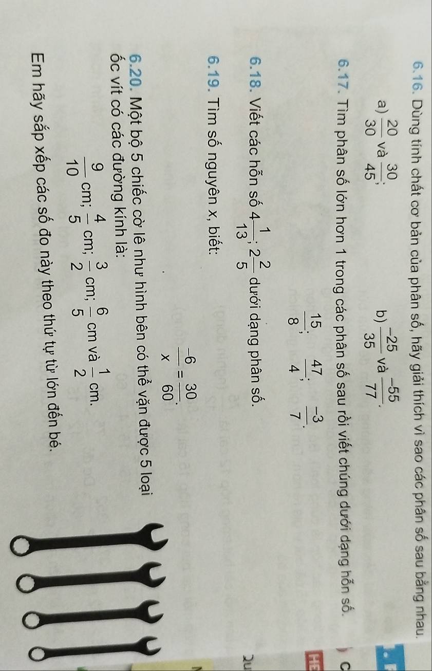 Dùng tính chất cơ bản của phân số, hãy giải thích vì sao các phân số sau bằng nhau. 
a)  20/30  và  30/45  b)  (-25)/35  và  (-55)/77 . 
6.17. Tìm phân số lớn hơn 1 trong các phân số sau rồi viết chúng dưới dạng hỗn số.  c
 15/8 ;  47/4 ;  (-3)/7 . 
HE 
6.18. Viết các hỗn số 4 1/13 ; 2 2/5  dưới dạng phân số. 
Qu 
6.19. Tìm số nguyên x, biết:
 (-6)/x = 30/60 . 
6.20. Một bộ 5 chiếc cờ lê như hình bên có thể vặn được 5 loại 
ốc vít có các đường kính là:
 9/10 cm;  4/5 cm;  3/2 cm;  6/5 cm và  1/2 cm. 
Em hãy sắp xếp các số đo này theo thứ tự từ lớn đến bé.