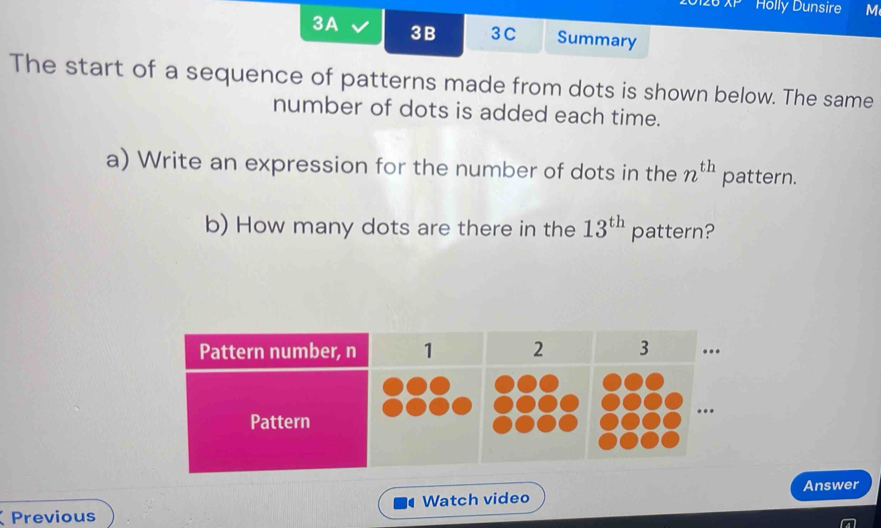 Ar Holly Dunsire M 
3A 3B 3C Summary 
The start of a sequence of patterns made from dots is shown below. The same 
number of dots is added each time. 
a) Write an expression for the number of dots in the n^(th) pattern. 
b) How many dots are there in the 13^(th) pattern? 
Answer 
Previous Watch video