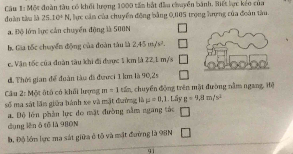 Một đoàn tàu có khối lượng 1000 tấn bắt đầu chuyển bánh. Biết lực kéo của 
đoàn tàu là 25.10^4N 2, lực cản của chuyển động bằng 0,005 trọng lượng của đoàn tàu. 
a. Độ lớn lực cản chuyển động là 500N
b. Gia tốc chuyển động của đoàn tàu là 2,45m/s^2. 
c. Vận tốc của đoàn tàu khi đi được 1 km là 22,1 m/s
d. Thời gian để đoàn tàu đi đướci 1 km là 90,2s 
Câu 2: Một ôtô có khối lượng m=1 tấn, chuyển động trên mặt đường nằm ngang. Hệ 
số ma sát lăn giữa bánh xe và mặt đường là mu =0,1. Lấy g=9, 8m/s^2
a. Độ lớn phản lực do mặt đường nằm ngang tác □ 
dụng lên ô tô là 980N
b. Độ lớn lực ma sát giữa ô tô và mặt đường là 98N □ 
91