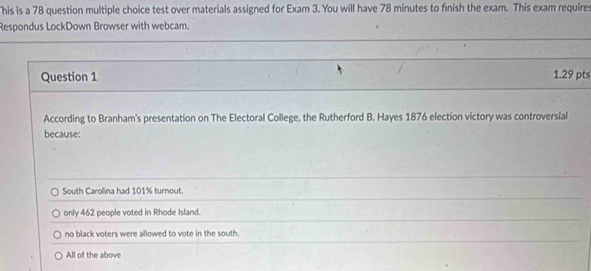 This is a 78 question multiple choice test over materials assigned for Exam 3. You will have 78 minutes to fnish the exam. This exam requires
Respondus LockDown Browser with webcam.
Question 1 1.29 pts
According to Branham's presentation on The Electoral College, the Rutherford B. Hayes 1876 election victory was controversial
because:
South Carolina had 101% turnout.
only 462 people voted in Rhode Island.
no black voters were allowed to vote in the south.
All of the above