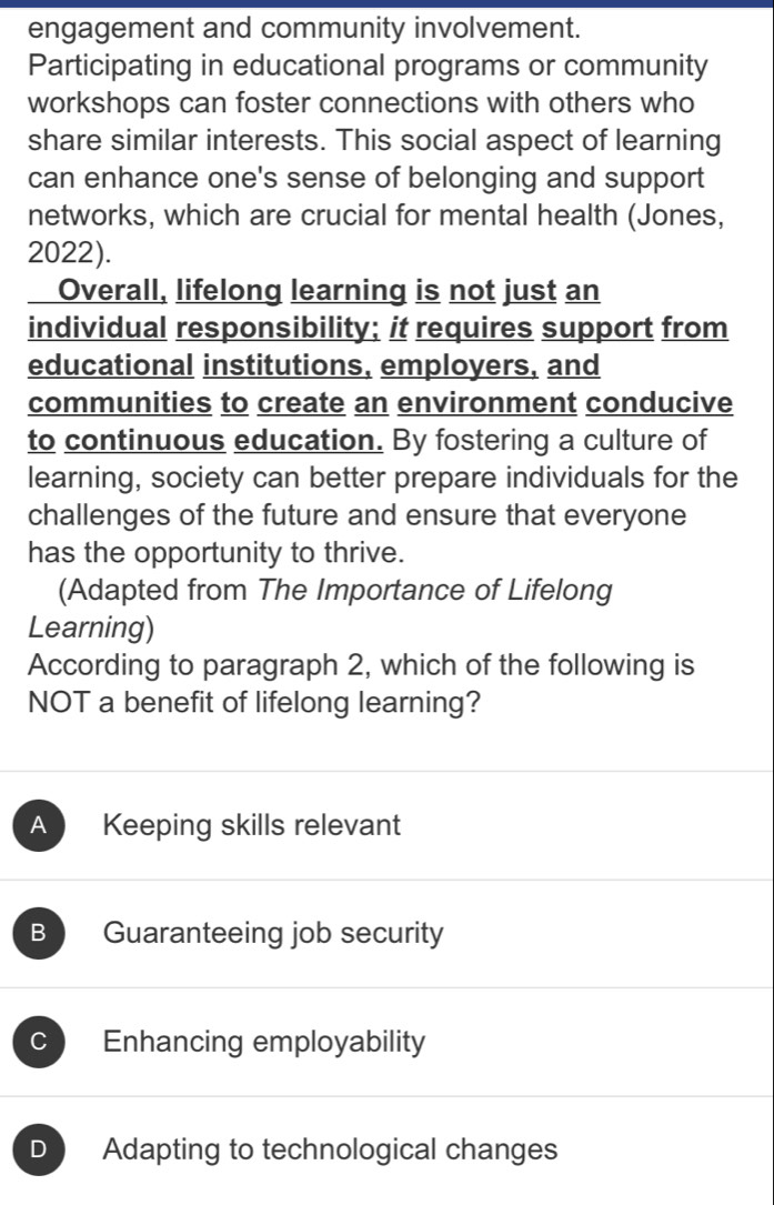 engagement and community involvement.
Participating in educational programs or community
workshops can foster connections with others who
share similar interests. This social aspect of learning
can enhance one's sense of belonging and support
networks, which are crucial for mental health (Jones,
2022).
Overall, lifelong learning is not just an
individual responsibility; it requires support from
educational institutions, employers, and
communities to create an environment conducive
to continuous education. By fostering a culture of
learning, society can better prepare individuals for the
challenges of the future and ensure that everyone
has the opportunity to thrive.
(Adapted from The Importance of Lifelong
Learning)
According to paragraph 2, which of the following is
NOT a benefit of lifelong learning?
A Keeping skills relevant
B Guaranteeing job security
C Enhancing employability
D Adapting to technological changes