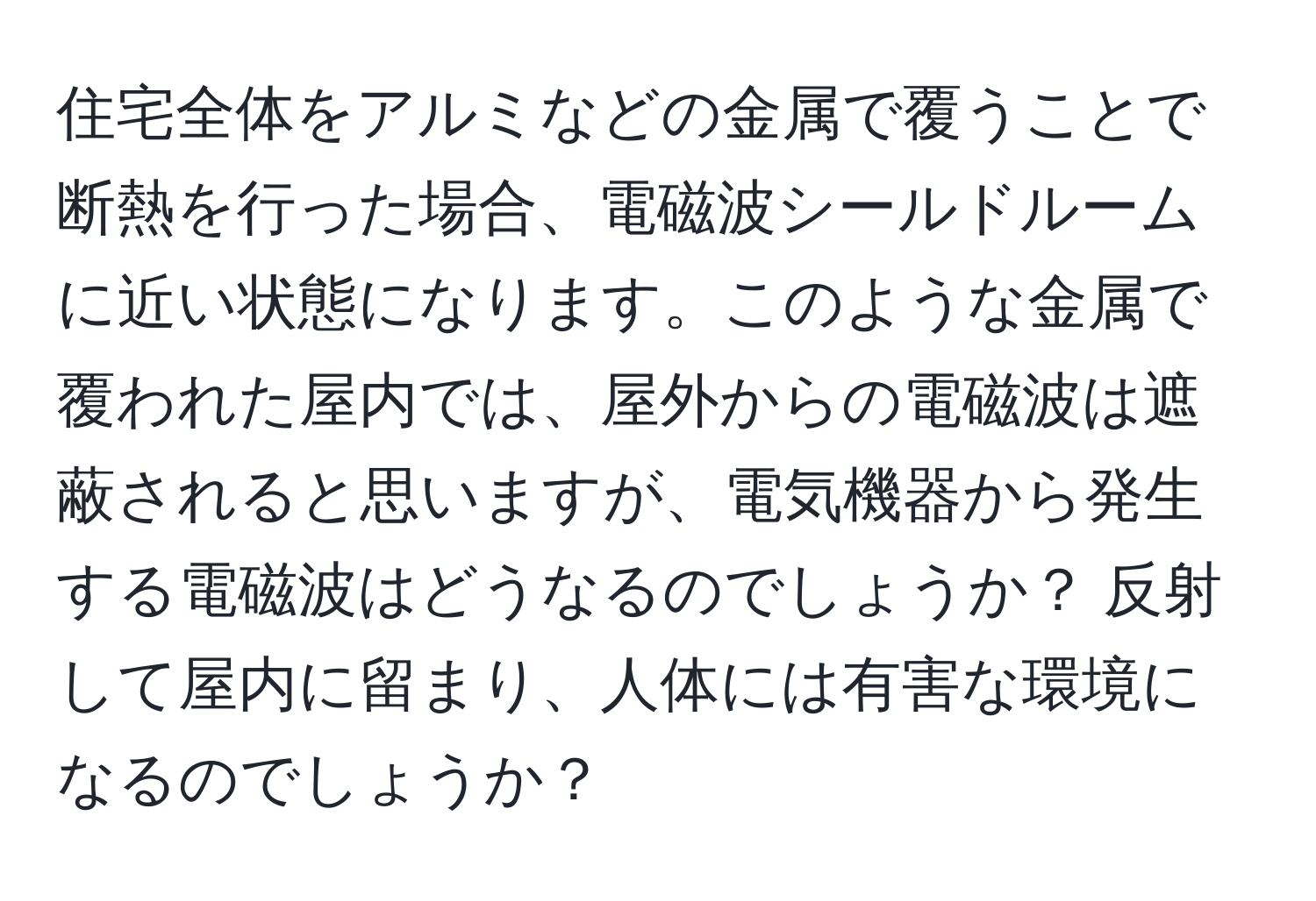 住宅全体をアルミなどの金属で覆うことで断熱を行った場合、電磁波シールドルームに近い状態になります。このような金属で覆われた屋内では、屋外からの電磁波は遮蔽されると思いますが、電気機器から発生する電磁波はどうなるのでしょうか？ 反射して屋内に留まり、人体には有害な環境になるのでしょうか？