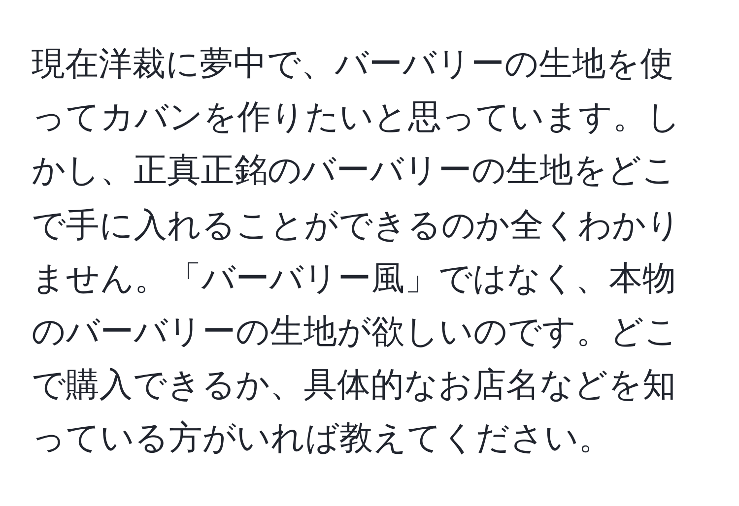 現在洋裁に夢中で、バーバリーの生地を使ってカバンを作りたいと思っています。しかし、正真正銘のバーバリーの生地をどこで手に入れることができるのか全くわかりません。「バーバリー風」ではなく、本物のバーバリーの生地が欲しいのです。どこで購入できるか、具体的なお店名などを知っている方がいれば教えてください。