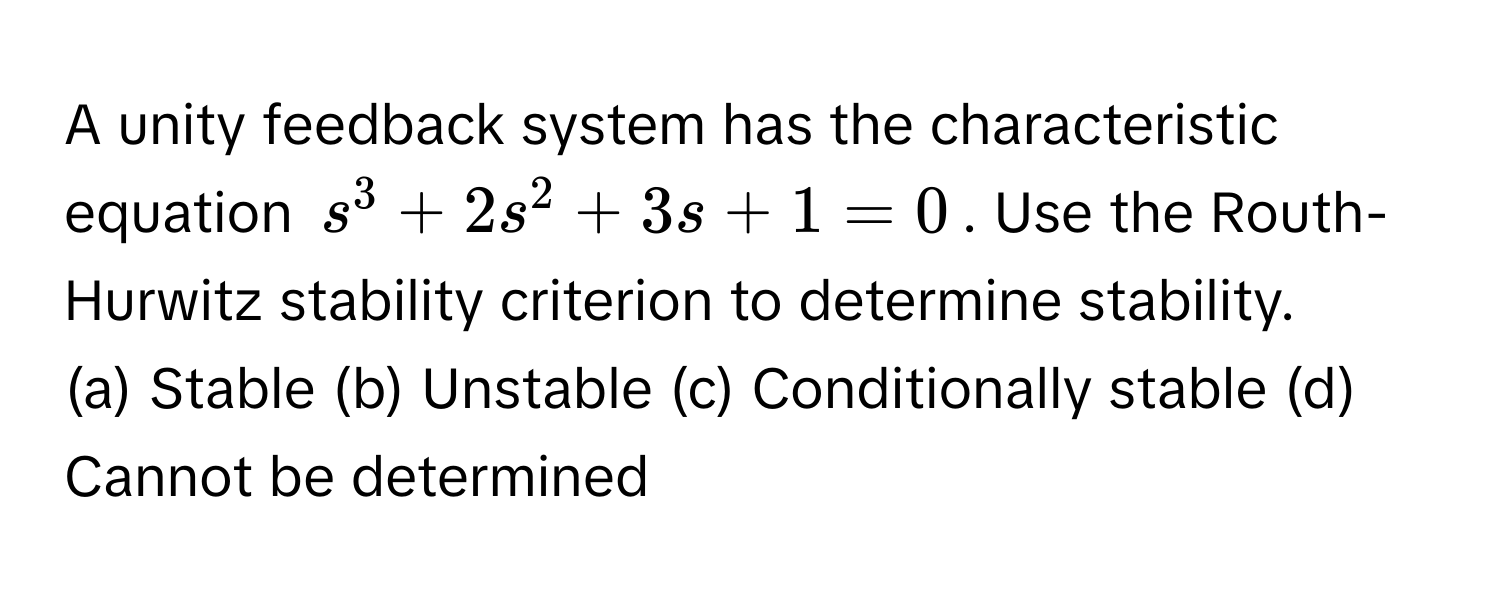 A unity feedback system has the characteristic equation $s^3 + 2s^2 + 3s + 1 = 0$. Use the Routh-Hurwitz stability criterion to determine stability.

(a) Stable (b) Unstable (c) Conditionally stable (d) Cannot be determined