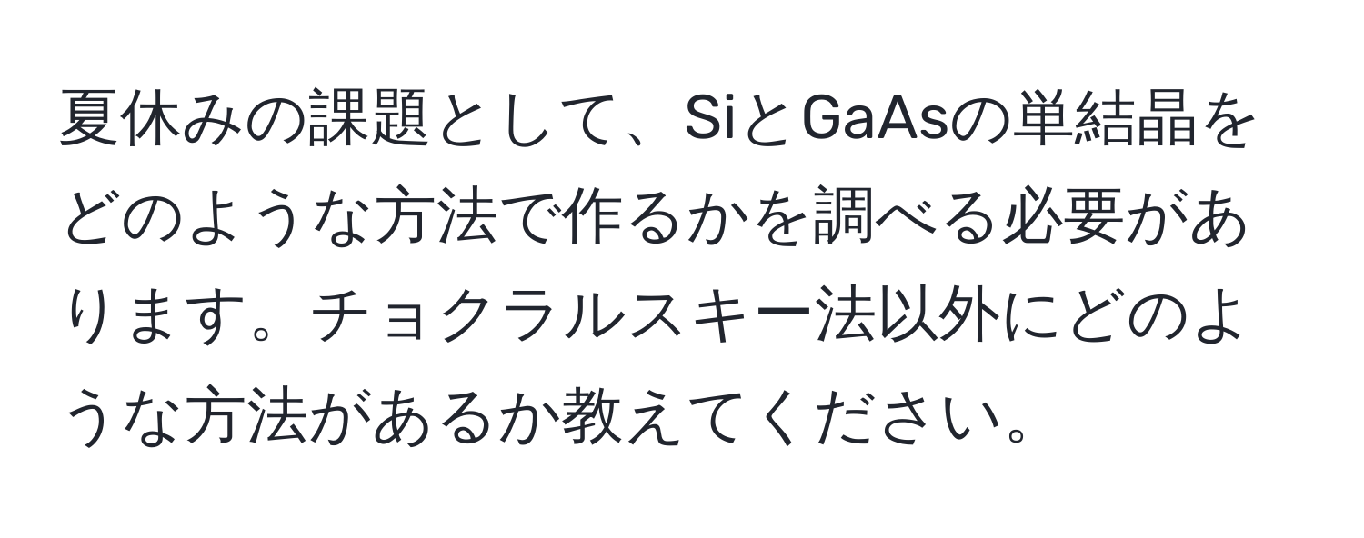 夏休みの課題として、SiとGaAsの単結晶をどのような方法で作るかを調べる必要があります。チョクラルスキー法以外にどのような方法があるか教えてください。