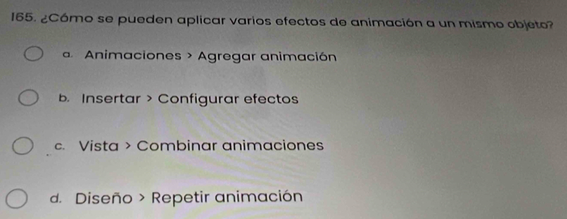 ¿Cómo se pueden aplicar varios efectos de animación a un mismo objeto?
Animaciones > Agregar animación
b. Insertar > Configurar efectos
c. Vista > Combinar animaciones
d. Diseño > Repetir animación