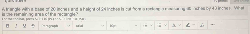 Save Answer 
A triangle with a base of 20 inches and a height of 24 inches is cut from a rectangle measuring 60 inches by 43 inches. What 
is the remaining area of the rectangle? 
For the toolbar, press ALT+F10 (PC) or ALT+FN+F10 (Mac). 
B I u S Paragraph Arial 10pt ;≡  A ..