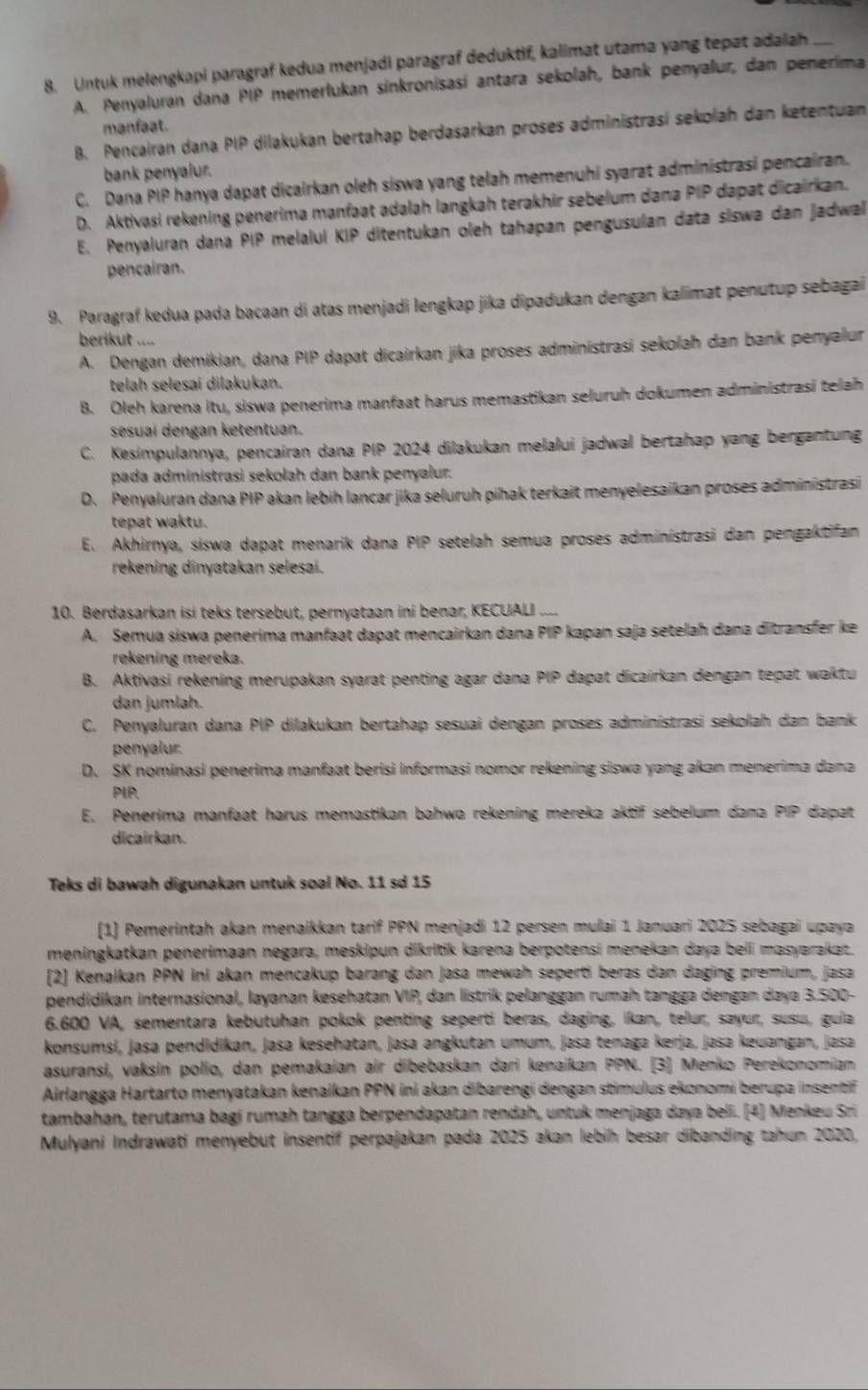 Untuk melengkapi paragraf kedua menjadi paragraf deduktif, kalimat utamə yang tepat adaiah_
A. Penyaluran dana PIP memerłukan sinkronisasí antara sekolah, bank penyalur, dan penerima
manfaat.
B. Pencairan dana PIP dilakukan bertahap berdasarkan proses administrasí sekolah dan ketentuan
bank penyalur.
C. Dana PIP hanya dapat dicairkan oleh siswa yang telah memenuhi syarat administrasi pencairan.
D. Aktivasi rekening penerima manfaat adalah langkah terakhir sebelum dana PIP dapat dicairkan.
E. Penyaluran dana PIP melaluí KIP ditentukan oleh tahapan pengusulan data siswa dan jadwal
pencairan.
9. Paragraf kedua pada bacaan di atas menjadi lengkap jika dipadukan dengan kalimat penutup sebagai
berikut ....
A. Dengan demikian, dana PIP dapat dicairkan jika proses administrasi sekoľah dan bank penyalur
telah selesai dilakukan.
B. Oleh karena itu, siswa penerima manfaat harus memastikan seluruh dokumen administrasi telah
sesuai dengan ketentuan.
C. Kesimpulannya, pencairan dana PIP 2024 dilakukan melalui jadwal bertahap yang bergantung
pada administrasi sekolah dan bank penyalur.
D. Penyaluran dana PIP akan lebih lancar jika seluruh pihak terkait menyelesaikan proses administrasi
tepat waktu.
E. Akhirnya, siswa dapat menarik dana PIP setelah semua proses adminístrasi dan pengaktifan
rekening dinyatakan selesai.
10. Berdasarkan isi teks tersebut, pernyataan ini benar, KECUALI ....
A. Semua siswa penerima manfaat dapat mencairkan dana PIP kapan saja setelah dana ditransfer ke
rekening mereka.
B. Aktivasi rekening merupakan syarat penting agar dana PIP dapat dicairkan dengan tepat waktu
dan jumlah.
C. Penyaluran dana PIP dilakukan bertahap sesuai dengan proses administrasi sekolah dan bank
penyalur.
D. SK nominasi penerima manfaat berisi informasi nomor rekening siswa yang akan menerima dana
PIP.
E. Penerima manfaat harus memastikan bahwa rekening mereka aktif sebelum dana PIP dapat
dicairkan.
Teks di bawah digunakan untuk soal No. 11 sơ 15
(1) Pemerintah akan menaikkan tarif PPN menjadi 12 persen mulai 1 Januari 2025 sebagai upaya
meningkatkan penerimaan negara, meskipun dikritik karena berpotensí menekan daya beli masyarakat.
[2] Kenalkan PPN ini akan mencakup barang dan jasa mewah seperti beras dan daging premium, jasa
pendidikan internasional, layanan kesehatan VIP, dan listrik pelanggan rumah tangga dengan daya 3.500-
6.600 VA, sementara kebutuhan pokok penting seperti beras, daging, ikan, telur, sayur, susu, guia
konsumsi, jasa pendidikan, jasa kesehatan, jasa angkutan umum, jasa tenaga kerja, jasə keuangan, jasa
asuransi, vaksín polio, dan pemakaian air dibebaskan dari kenaikan PPN. [3] Menko Perekonomian
Airlangga Hartarto menyatakan kenaikan PPN ini akan dibarengi dengan stimulus ekonomi berupa insenti
tambahan, terutama bagi rumah tangga berpendapatan rendah, untuk menjaga daya beli. [4] Menkeu Sri
Mulyani Indrawati menyebut insentif perpajakan pada 2025 akan lebih besar dibanding tahun 2020,