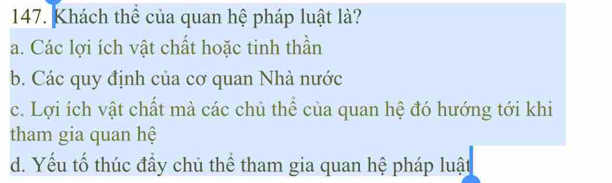 Khách thể của quan hệ pháp luật là?
a. Các lợi ích vật chất hoặc tinh thần
b. Các quy định của cơ quan Nhà nước
c. Lợi ích vật chất mà các chủ thể của quan hệ đó hướng tới khi
tham gia quan hệ
d. Yếu tố thúc đầy chủ thể tham gia quan hệ pháp luật