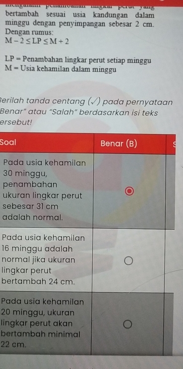 menganann penamoanan ligkar perutyan 
bertambah sesuai usia kandungan dalam 
minggu dengan penyimpangan sebesar 2 cm. 
Dengan rumus:
M-2≤ LP≤ M+2
LP= Penambahan lingkar perut setiap minggu
M= Usia kehamilan dalam minggu 
Berilah tanda centang (√) pada pernyataan 
Benar” atau “Salah” berdasarkan isi teks 
ersebut! 
Soa 
Pa
30
pe 
uk 
se 
ad 
Pa
16
no 
lin 
ber 
Pa
20
lin 
ber
22