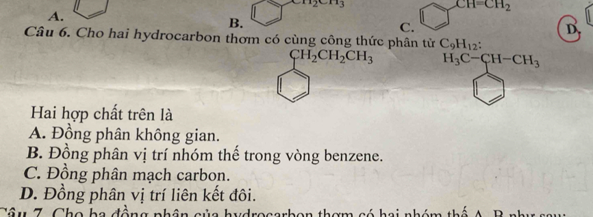 m_2cm_3
CH=CH_2
A.
B.
C.
D
Câu 6. Cho hai hydrocarbon thơm có cùng công thức phân tử C_9H_12 :
CH_2CH_2CH_3 H_3C-CH-CH_3
Hai hợp chất trên là
A. Đồng phân không gian.
B. Đồng phân vị trí nhóm thế trong vòng benzene.
C. Đồng phân mạch carbon.
D. Đồng phân vị trí liên kết đôi.
Câu 7 Cho ba đồn c ủ a hydrocarbon thơm có hai nhóm thể A B nhị