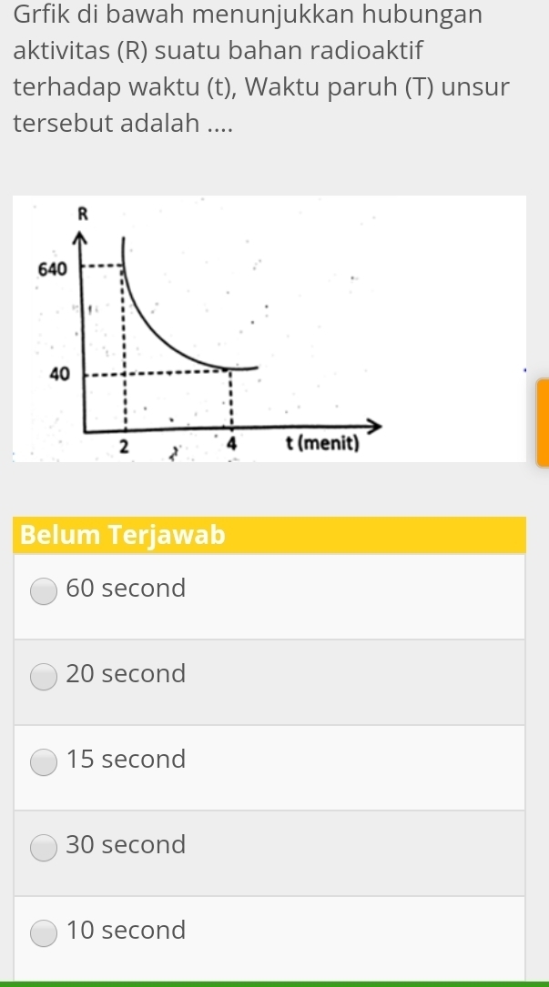 Grfik di bawah menunjukkan hubungan
aktivitas (R) suatu bahan radioaktif
terhadap waktu (t), Waktu paruh (T) unsur
tersebut adalah ....
Belum Terjawab
60 second
20 second
15 second
30 second
10 second