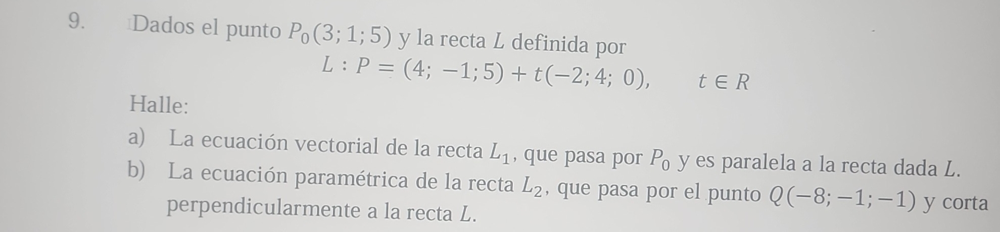 Dados el punto P_0(3;1;5) y la recta L definida por
L:P=(4;-1;5)+t(-2;4;0), t∈ R
Halle: 
a) La ecuación vectorial de la recta L_1 , que pasa por P_0 y es paralela a la recta dada L. 
b) La ecuación paramétrica de la recta L_2 , que pasa por el punto Q(-8;-1;-1) y corta 
perpendicularmente a la recta L.