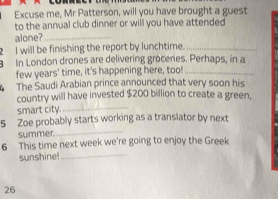 Excuse me, Mr Patterson, will you have brought a guest 
to the annual club dinner or will you have attended 
alone?_ 
2 I will be finishing the report by lunchtime,_ 
In London drones are delivering grocéries. Perhaps, in a 
few years’ time, it’s happening here, too!_ 
4 The Saudi Arabian prince announced that very soon his 
country will have invested $200 billion to create a green, 
smart city. _,,,,,,.,,,,,,,.,,, 
_ 
5 Zoe probably starts working as a translator by next 
summer. 
6 This time next week we’re going to enjoy the Greek 
sunshine!_ 
26