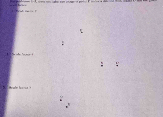 For problems 3-5, draw and label the image of point K under a dilation with center U a the gaen 
scale factor 
3. Scale factor 2
4 Scale factor 4
K O
5 Scale factor 7
0
K