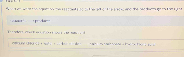 When we write the equation, the reactants go to the left of the arrow, and the products go to the right. 
reactants —→ products 
Therefore, which equation shows the reaction? 
calcium chloride + water + carbon dioxide —→ calcium carbonate + hydrochloric acid