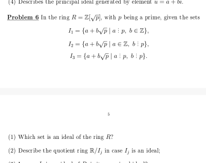 (4) Describes the principal ideal generated by element u=a+bi. 
Problem 6 In the ring R=Z[sqrt(p)] , with p being a prime, given the sets
I_1= a+bsqrt(p)|a:p,b∈ Z ,
I_2= a+bsqrt(p)|a∈ Z,b:p ,
I_3= a+bsqrt(p)|a:p,b:p. 
5 
(1) Which set is an ideal of the ring R? 
(2) Describe the quotient ring R/I; in case I, is an ideal;