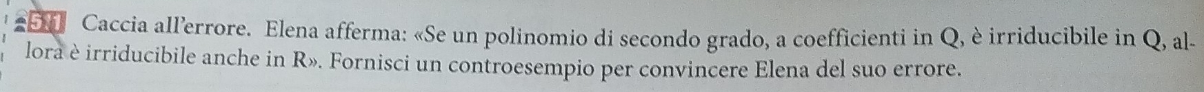 Caccia all’errore. Elena afferma: «Se un polinomio di secondo grado, a coefficienti in Q, è irriducibile in Q, al- 
lora è irriducibile anche in R». Fornisci un controesempio per convincere Elena del suo errore.